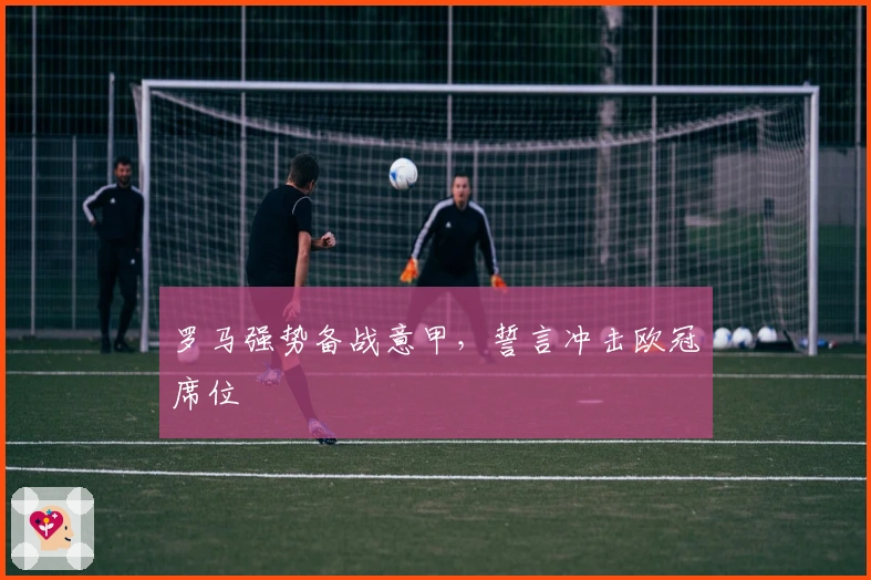罗马强势备战意甲,誓言冲击欧冠席位