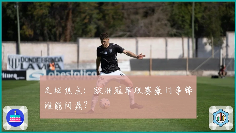 足坛焦点：欧洲冠军联赛豪门争锋谁能问鼎？