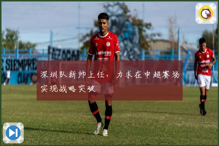深圳队新帅上任，力求在中超赛场实现战略突破