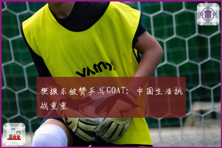 樊振东被赞乒乓GOAT：中国生活挑战重重