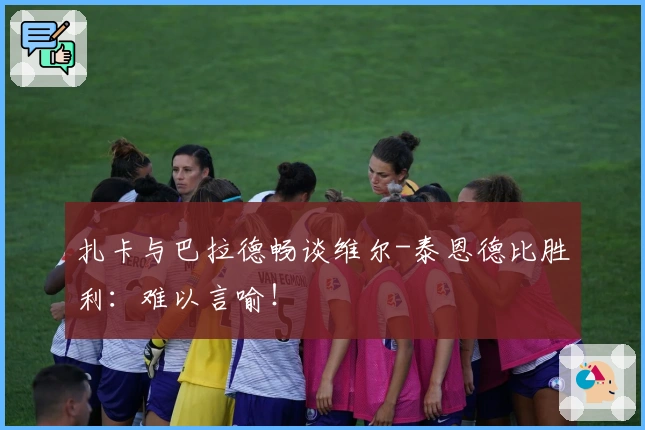 扎卡与巴拉德畅谈维尔-泰恩德比胜利：难以言喻！