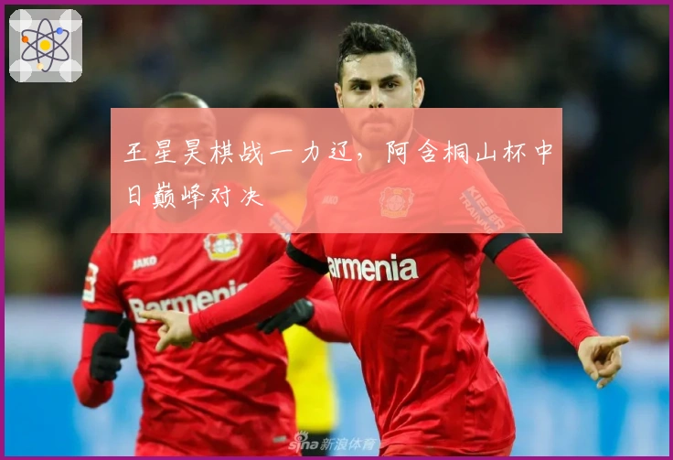 王星昊棋战一力辽，阿含桐山杯中日巅峰对决